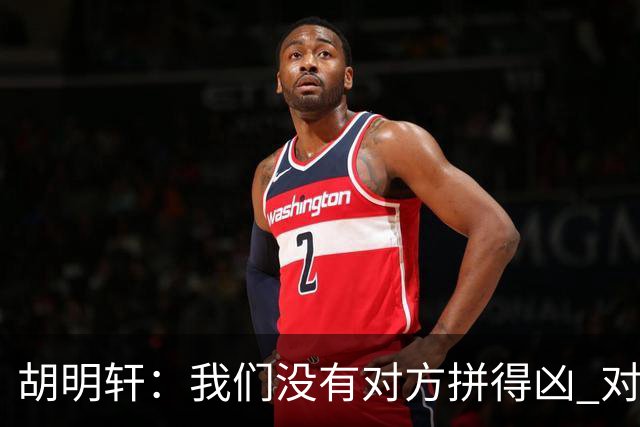胡明轩：我们没有对方拼得凶 对困难的准备不足